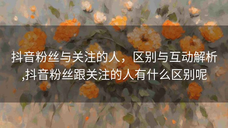 抖音粉丝与关注的人，区别与互动解析,抖音粉丝跟关注的人有什么区别呢