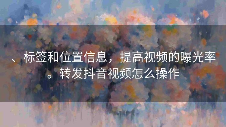 、标签和位置信息，提高视频的曝光率。转发抖音视频怎么操作