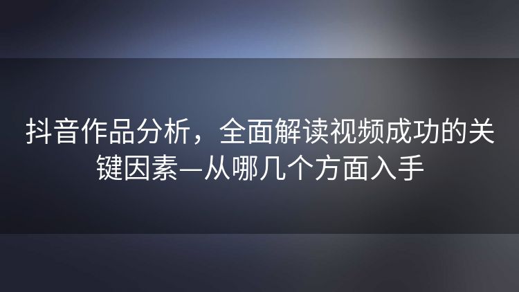 抖音作品分析,全面解读视频成功的关键因素—从哪几个方面入手 抖音作品分析,全面解读视频成功的关键因素—从哪几个方面入手