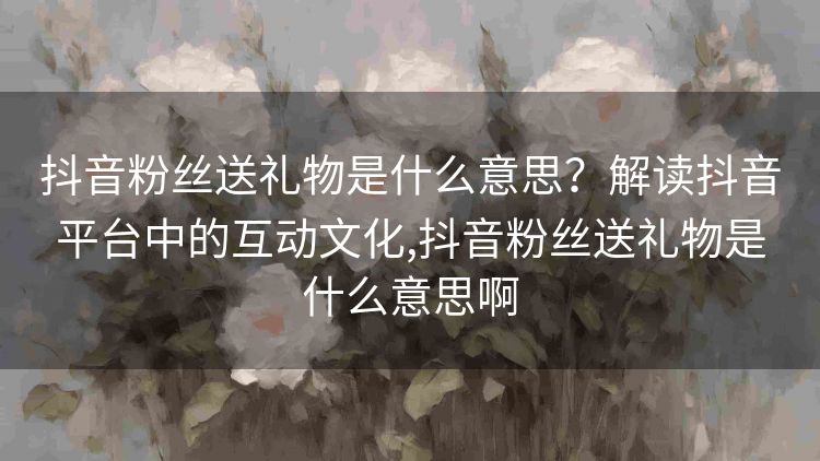 抖音粉丝送礼物是什么意思?解读抖音平台中的互动文化,抖音粉丝送礼物是什么意思啊 抖音粉丝送礼物是什么意思?解读抖音平台中的互动文化,抖音粉丝送礼物是什么意思啊