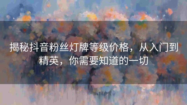 揭秘抖音粉丝灯牌等级价格,从入门到精英,你需要知道的一切 揭秘抖音粉丝灯牌等级价格,从入门到精英,你需要知道的一切