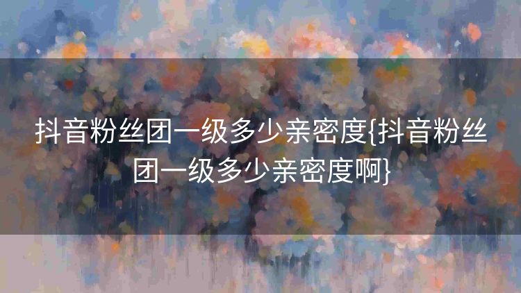抖音粉丝团一级多少亲密度{抖音粉丝团一级多少亲密度啊} 抖音粉丝团一级多少亲密度{抖音粉丝团一级多少亲密度啊}