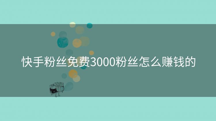 快手粉丝免费3000粉丝怎么赚钱的 快手粉丝免费3000粉丝怎么赚钱的