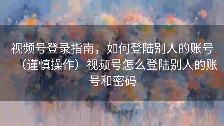视频号登录指南,如何登陆别人的账号(谨慎操作)视频号怎么登陆别人的账号和密码 视频号登录指南,如何登陆别人的账号(谨慎操作)视频号怎么登陆别人的账号和密码