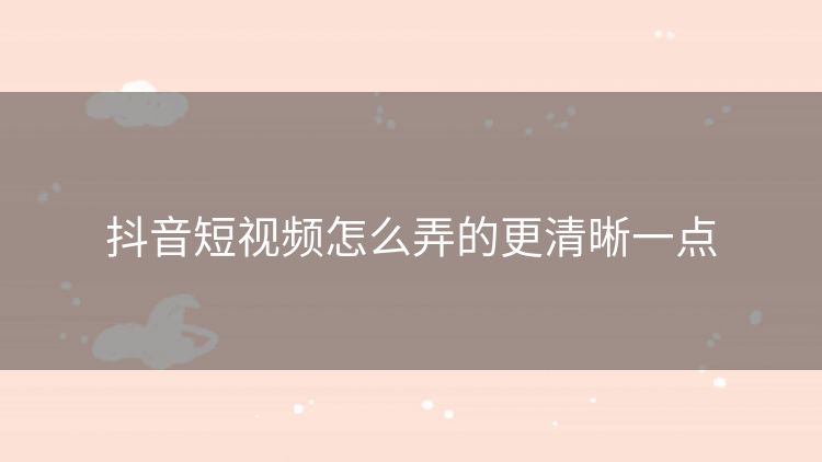 抖音短视频怎么弄的更清晰一点 抖音短视频怎么弄的更清晰一点