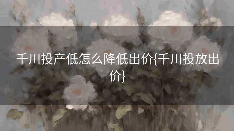 千川投产低怎么降低出价{千川投放出价} 千川投产低怎么降低出价{千川投放出价}
