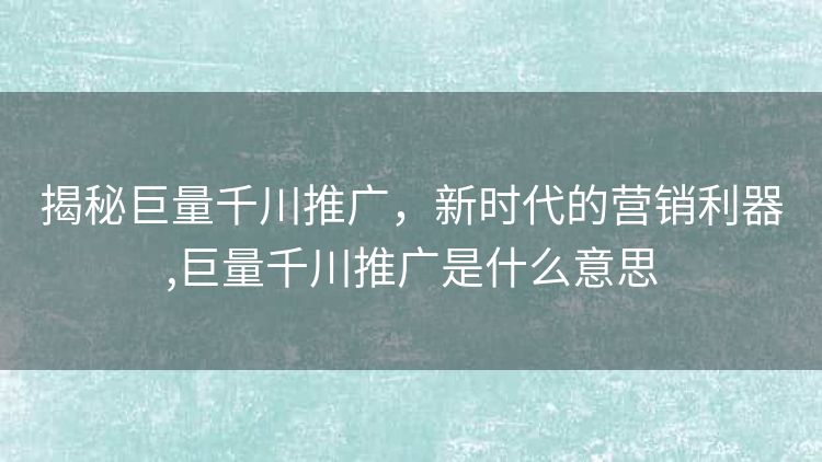 揭秘巨量千川推广，新时代的营销利器,巨量千川推广是什么意思