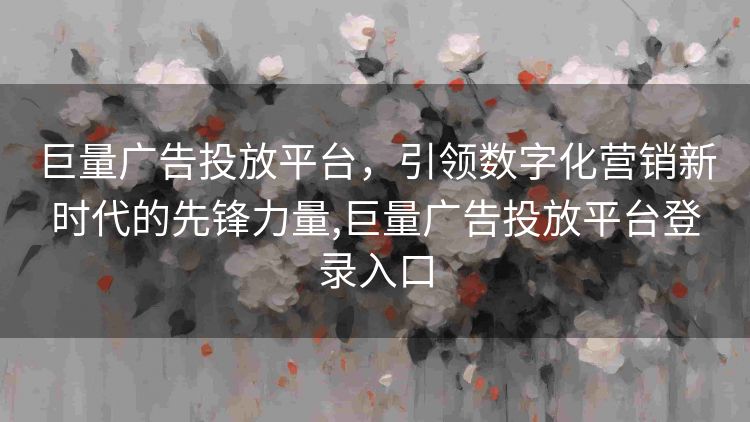 巨量广告投放平台,引领数字化营销新时代的先锋力量,巨量广告投放平台登录入口 巨量广告投放平台,引领数字化营销新时代的先锋力量,巨量广告投放平台登录入口