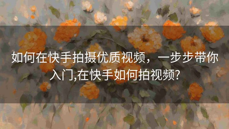 如何在快手拍摄优质视频，一步步带你入门,在快手如何拍视频?