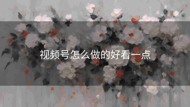 视频号怎么做的好看一点 视频号怎么做的好看一点