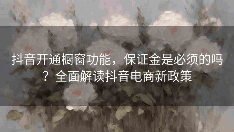抖音开通橱窗功能,保证金是必须的吗?全面解读抖音电商新政策 抖音开通橱窗功能,保证金是必须的吗?全面解读抖音电商新政策