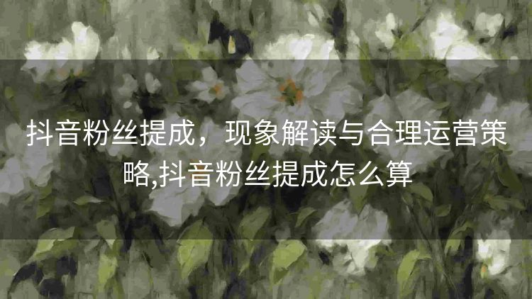 抖音粉丝提成,现象解读与合理运营策略,抖音粉丝提成怎么算 抖音粉丝提成,现象解读与合理运营策略,抖音粉丝提成怎么算