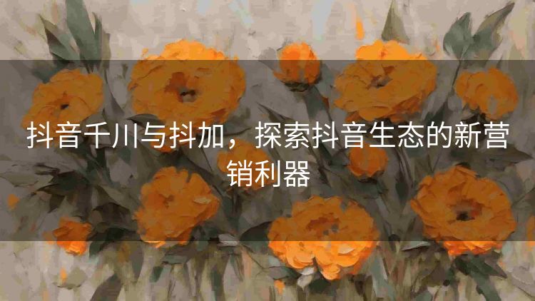 抖音千川与抖加,探索抖音生态的新营销利器 抖音千川与抖加,探索抖音生态的新营销利器