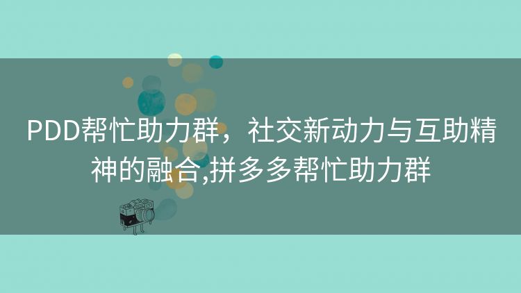 PDD帮忙助力群,社交新动力与互助精神的融合,拼多多帮忙助力群 PDD帮忙助力群,社交新动力与互助精神的融合,拼多多帮忙助力群