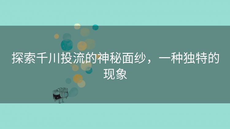 探索千川投流的神秘面纱，一种独特的现象