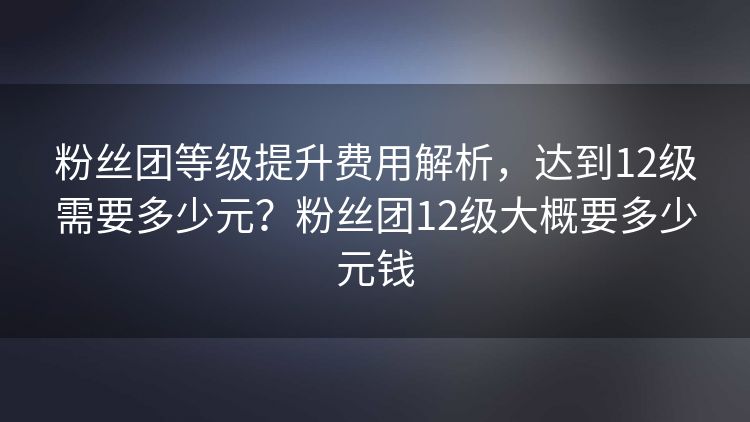 粉丝团等级提升费用解析，达到12级需要多少元？粉丝团12级大概要多少元钱