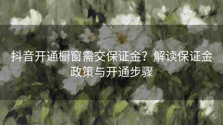 抖音开通橱窗需交保证金?解读保证金政策与开通步骤 抖音开通橱窗需交保证金?解读保证金政策与开通步骤