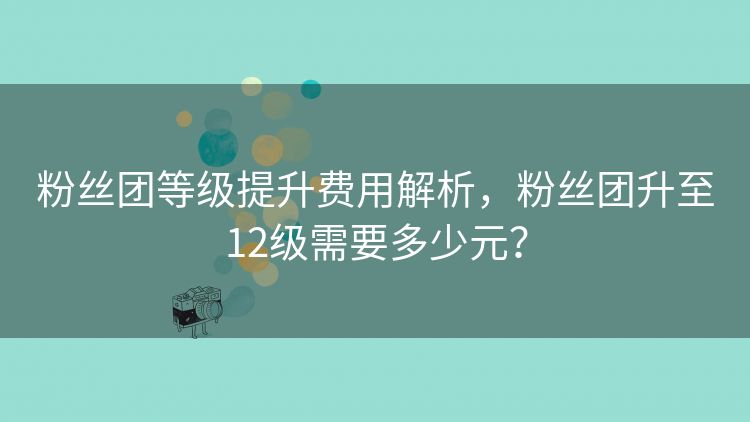 粉丝团等级提升费用解析,粉丝团升至12级需要多少元? 粉丝团等级提升费用解析,粉丝团升至12级需要多少元?