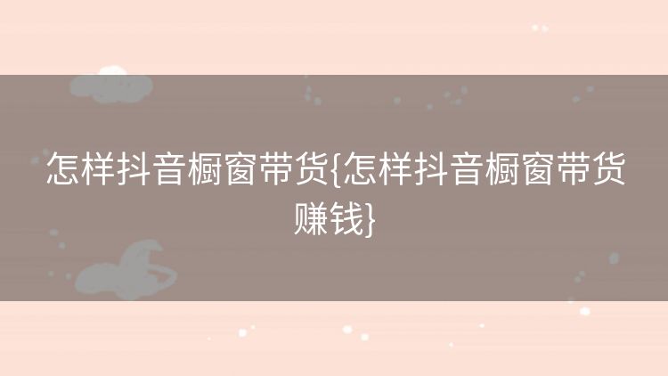 怎样抖音橱窗带货{怎样抖音橱窗带货赚钱} 怎样抖音橱窗带货{怎样抖音橱窗带货赚钱}