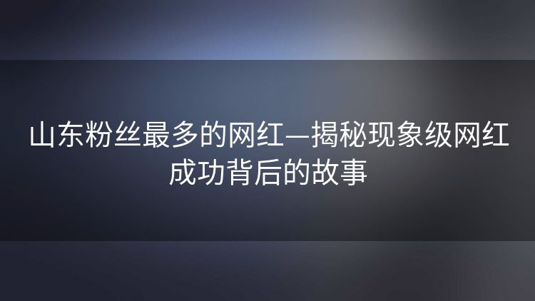 山东粉丝最多的网红—揭秘现象级网红成功背后的故事 山东粉丝最多的网红—揭秘现象级网红成功背后的故事