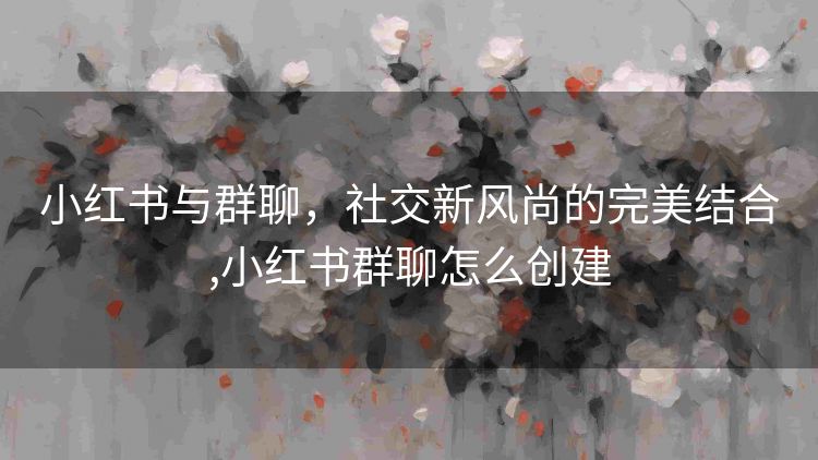 小红书与群聊，社交新风尚的完美结合,小红书群聊怎么创建