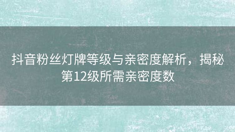 抖音粉丝灯牌等级与亲密度解析,揭秘第12级所需亲密度数 抖音粉丝灯牌等级与亲密度解析,揭秘第12级所需亲密度数