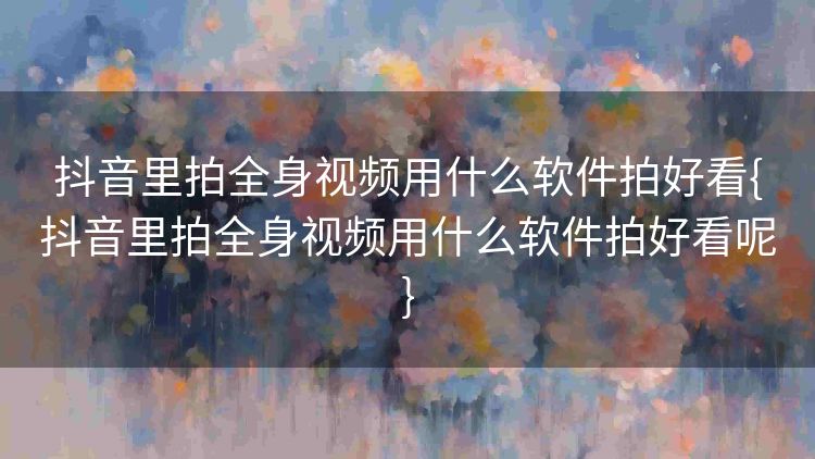 抖音里拍全身视频用什么软件拍好看{抖音里拍全身视频用什么软件拍好看呢}