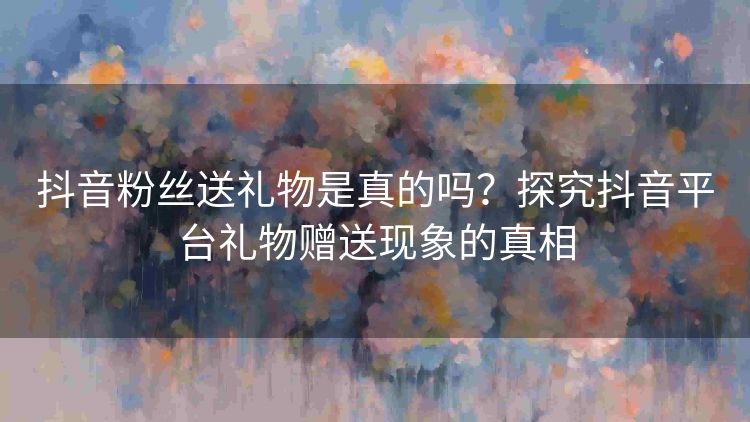 抖音粉丝送礼物是真的吗?探究抖音平台礼物赠送现象的真相 抖音粉丝送礼物是真的吗?探究抖音平台礼物赠送现象的真相