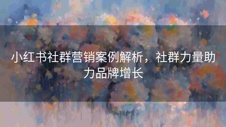 小红书社群营销案例解析,社群力量助力品牌增长 小红书社群营销案例解析,社群力量助力品牌增长