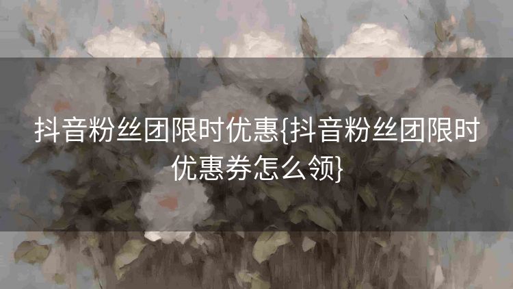 抖音粉丝团限时优惠{抖音粉丝团限时优惠券怎么领} 抖音粉丝团限时优惠{抖音粉丝团限时优惠券怎么领}