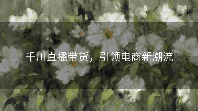 千川直播带货,引领电商新潮流 千川直播带货,引领电商新潮流