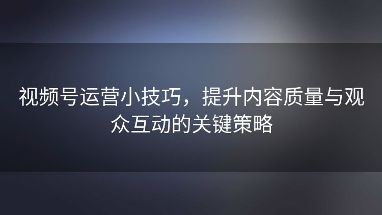 视频号运营小技巧,提升内容质量与观众互动的关键策略 视频号运营小技巧,提升内容质量与观众互动的关键策略