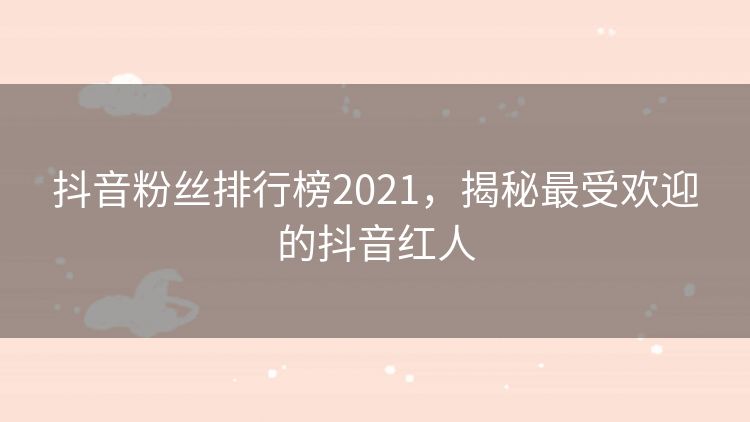 抖音粉丝排行榜2021,揭秘最受欢迎的抖音红人 抖音粉丝排行榜2021,揭秘最受欢迎的抖音红人