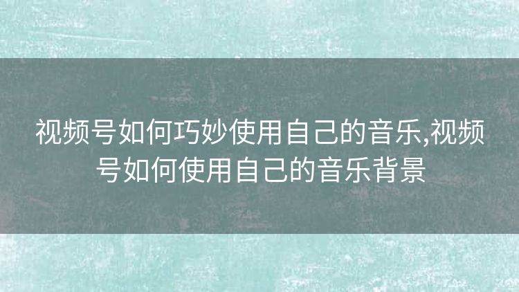 视频号如何巧妙使用自己的音乐,视频号如何使用自己的音乐背景 视频号如何巧妙使用自己的音乐,视频号如何使用自己的音乐背景