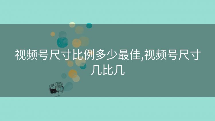 视频号尺寸比例多少最佳,视频号尺寸几比几 视频号尺寸比例多少最佳,视频号尺寸几比几