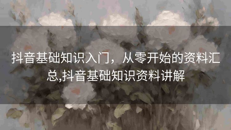 抖音基础知识入门，从零开始的资料汇总,抖音基础知识资料讲解