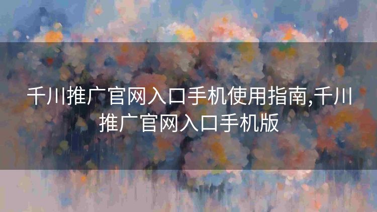 千川推广官网入口手机使用指南,千川推广官网入口手机版 千川推广官网入口手机使用指南,千川推广官网入口手机版