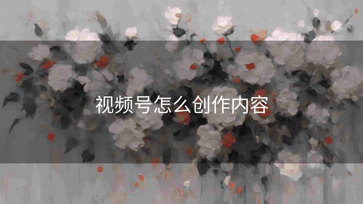 视频号怎么创作内容 视频号怎么创作内容