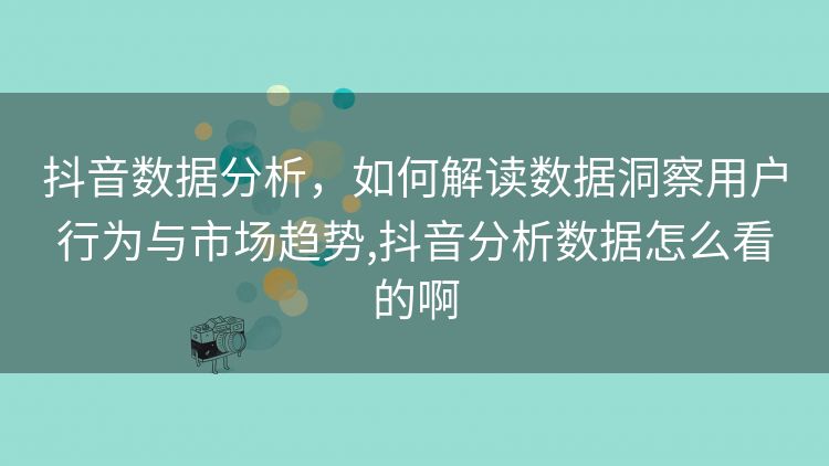 抖音数据分析，如何解读数据洞察用户行为与市场趋势,抖音分析数据怎么看的啊