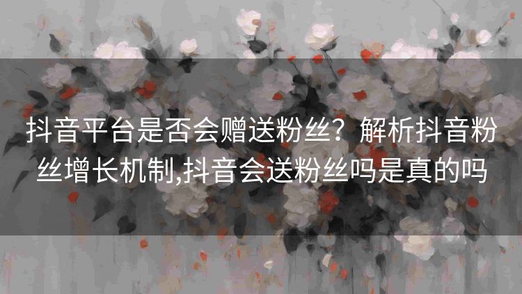 抖音平台是否会赠送粉丝?解析抖音粉丝增长机制,抖音会送粉丝吗是真的吗 抖音平台是否会赠送粉丝?解析抖音粉丝增长机制,抖音会送粉丝吗是真的吗
