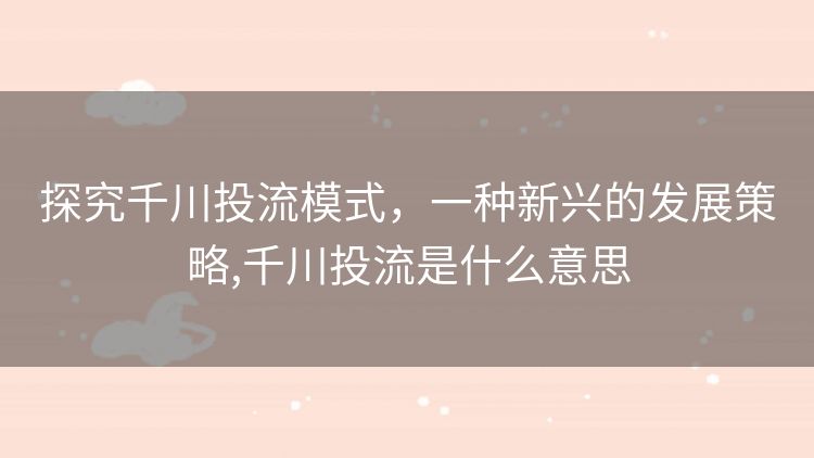 探究千川投流模式，一种新兴的发展策略,千川投流是什么意思