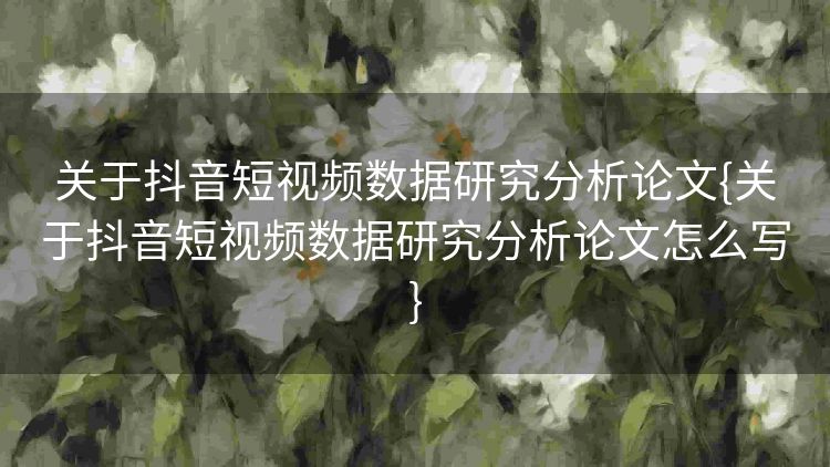 关于抖音短视频数据研究分析论文{关于抖音短视频数据研究分析论文怎么写} 关于抖音短视频数据研究分析论文{关于抖音短视频数据研究分析论文怎么写}