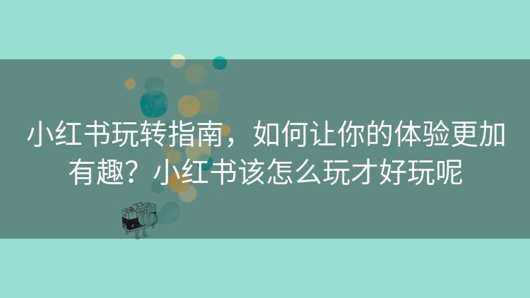 小红书玩转指南,如何让你的体验更加有趣?小红书该怎么玩才好玩呢 小红书玩转指南,如何让你的体验更加有趣?小红书该怎么玩才好玩呢