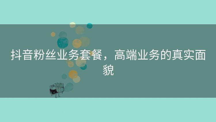 抖音粉丝业务套餐,高端业务的真实面貌 抖音粉丝业务套餐,高端业务的真实面貌