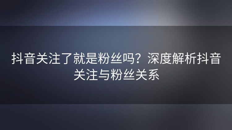 抖音关注了就是粉丝吗？深度解析抖音关注与粉丝关系