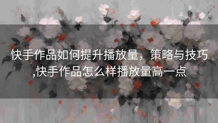 快手作品如何提升播放量,策略与技巧,快手作品怎么样播放量高一点 快手作品如何提升播放量,策略与技巧,快手作品怎么样播放量高一点