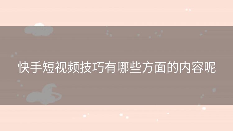 快手短视频技巧有哪些方面的内容呢 快手短视频技巧有哪些方面的内容呢