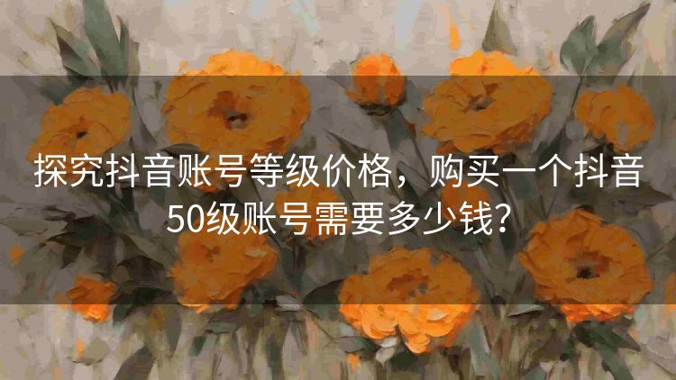 探究抖音账号等级价格,购买一个抖音50级账号需要多少钱? 探究抖音账号等级价格,购买一个抖音50级账号需要多少钱?
