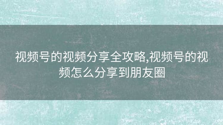 视频号的视频分享全攻略,视频号的视频怎么分享到朋友圈 视频号的视频分享全攻略,视频号的视频怎么分享到朋友圈