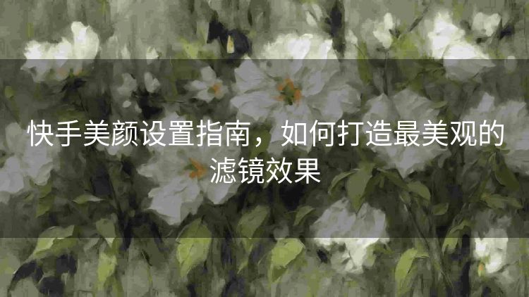快手美颜设置指南,如何打造最美观的滤镜效果 快手美颜设置指南,如何打造最美观的滤镜效果